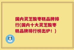 国内灵芝酸枣糕品牌排行(国内十大灵芝酸枣糕品牌排行榜出炉！)