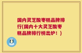 国内灵芝酸枣糕品牌排行(国内十大灵芝酸枣糕品牌排行榜出炉！)
