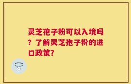 灵芝孢子粉可以入境吗？了解灵芝孢子粉的进口政策？