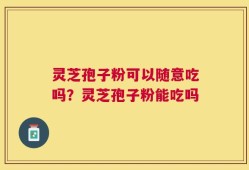 灵芝孢子粉可以随意吃吗？灵芝孢子粉能吃吗