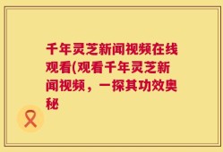 千年灵芝新闻视频在线观看(观看千年灵芝新闻视频，一探其功效奥秘