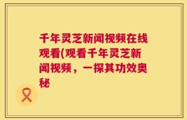 千年灵芝新闻视频在线观看(观看千年灵芝新闻视频，一探其功效奥秘