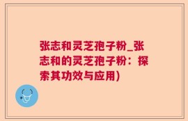 张志和灵芝孢子粉_张志和的灵芝孢子粉：探索其功效与应用)