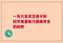 一天六克灵芝孢子粉 科学用量助力健康养生的秘密