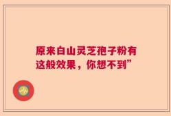 原来白山灵芝孢子粉有这般效果，你想不到”