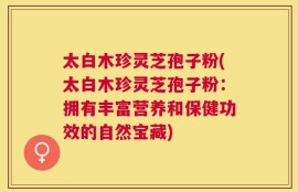 太白木珍灵芝孢子粉(太白木珍灵芝孢子粉：拥有丰富营养和保健功效的自然宝藏)