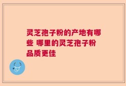 灵芝孢子粉的产地有哪些 哪里的灵芝孢子粉品质更佳
