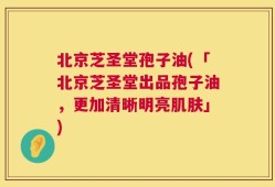 北京芝圣堂孢子油(「北京芝圣堂出品孢子油，更加清晰明亮肌肤」)