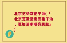 北京芝圣堂孢子油(「北京芝圣堂出品孢子油，更加清晰明亮肌肤」)