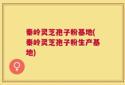 秦岭灵芝孢子粉基地(秦岭灵芝孢子粉生产基地)