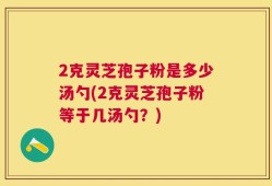 2克灵芝孢子粉是多少汤勺(2克灵芝孢子粉等于几汤勺？)