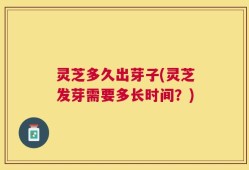 灵芝多久出芽子(灵芝发芽需要多长时间？)