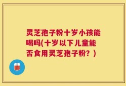 灵芝孢子粉十岁小孩能喝吗(十岁以下儿童能否食用灵芝孢子粉？)