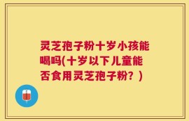 灵芝孢子粉十岁小孩能喝吗(十岁以下儿童能否食用灵芝孢子粉？)