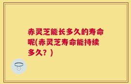 赤灵芝能长多久的寿命呢(赤灵芝寿命能持续多久？)
