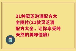 21种灵芝泡酒配方大全图片(21款灵芝酒配方大全，让你享受纯天然的美味佳酿)