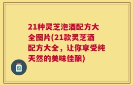 21种灵芝泡酒配方大全图片(21款灵芝酒配方大全，让你享受纯天然的美味佳酿)