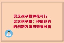 灵芝孢子粉种花可行_灵芝孢子粉：种植花卉的创新方法与效果分析