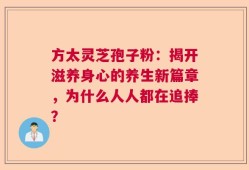 方太灵芝孢子粉：揭开滋养身心的养生新篇章，为什么人人都在追捧？