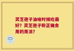 灵芝孢子油啥时候吃最好？灵芝孢子粉正确食用的用法？
