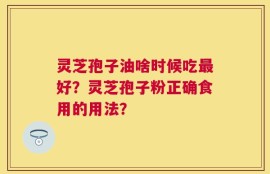 灵芝孢子油啥时候吃最好？灵芝孢子粉正确食用的用法？