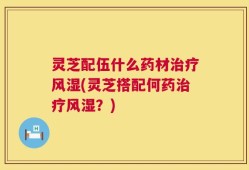 灵芝配伍什么药材治疗风湿(灵芝搭配何药治疗风湿？)