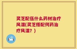灵芝配伍什么药材治疗风湿(灵芝搭配何药治疗风湿？)