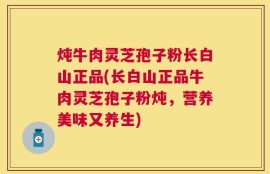 炖牛肉灵芝孢子粉长白山正品(长白山正品牛肉灵芝孢子粉炖，营养美味又养生)