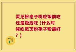 灵芝粉孢子粉应饭前吃还是饭后吃 (什么时候吃灵芝粉孢子粉最好？)