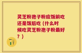 灵芝粉孢子粉应饭前吃还是饭后吃 (什么时候吃灵芝粉孢子粉最好？)