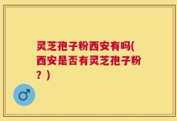 灵芝孢子粉西安有吗(西安是否有灵芝孢子粉？)