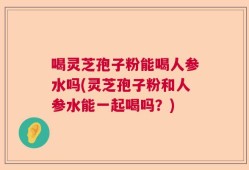 喝灵芝孢子粉能喝人参水吗(灵芝孢子粉和人参水能一起喝吗？)