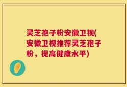 灵芝孢子粉安徽卫视(安徽卫视推荐灵芝孢子粉，提高健康水平)
