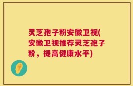 灵芝孢子粉安徽卫视(安徽卫视推荐灵芝孢子粉，提高健康水平)