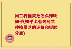 阿兰种植灵芝怎么样啊知乎(知乎上有关阿兰种植灵芝的评价和经验分享)