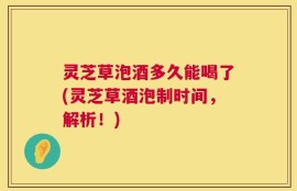 灵芝草泡酒多久能喝了(灵芝草酒泡制时间，解析！)