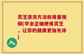 灵芝清洗方法和用量视频(学会正确使用灵芝，让你的健康更加充沛)