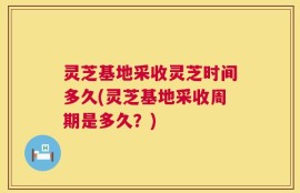 灵芝基地采收灵芝时间多久(灵芝基地采收周期是多久？)
