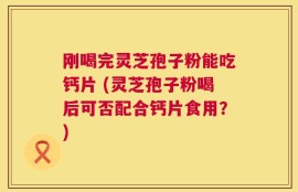 刚喝完灵芝孢子粉能吃钙片 (灵芝孢子粉喝后可否配合钙片食用？)