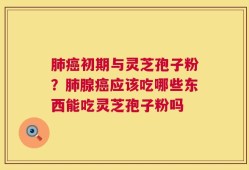 肺癌初期与灵芝孢子粉？肺腺癌应该吃哪些东西能吃灵芝孢子粉吗