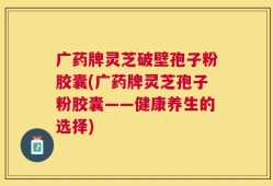 广药牌灵芝破壁孢子粉胶囊(广药牌灵芝孢子粉胶囊——健康养生的选择)