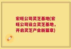 宏旺公司灵芝基地(宏旺公司设立灵芝基地，开启灵芝产业新篇章)