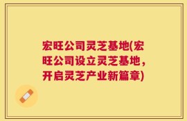 宏旺公司灵芝基地(宏旺公司设立灵芝基地，开启灵芝产业新篇章)