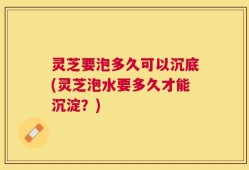 灵芝要泡多久可以沉底(灵芝泡水要多久才能沉淀？)