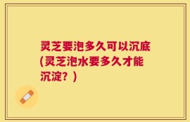 灵芝要泡多久可以沉底(灵芝泡水要多久才能沉淀？)