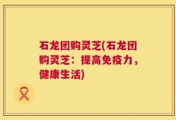 石龙团购灵芝(石龙团购灵芝：提高免疫力，健康生活)