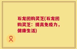 石龙团购灵芝(石龙团购灵芝：提高免疫力，健康生活)