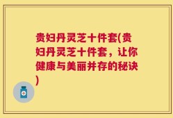 贵妇丹灵芝十件套(贵妇丹灵芝十件套，让你健康与美丽并存的秘诀)