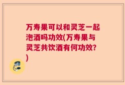 万寿果可以和灵芝一起泡酒吗功效(万寿果与灵芝共饮酒有何功效？)