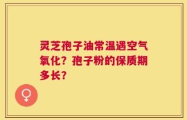 灵芝孢子油常温遇空气氧化？孢子粉的保质期多长？